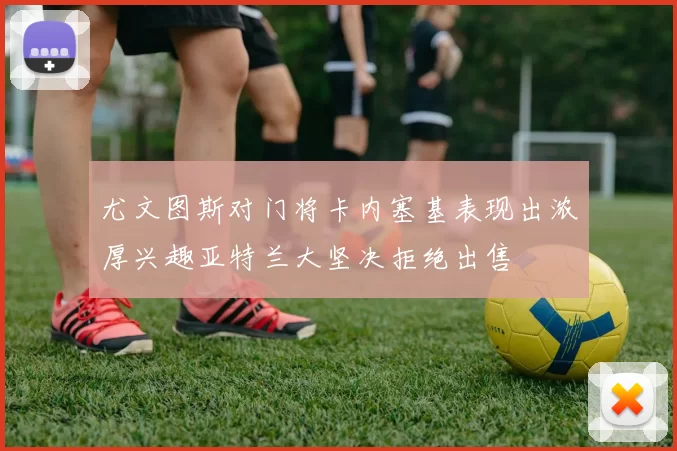 尤文图斯对门将卡内塞基表现出浓厚兴趣亚特兰大坚决拒绝出售