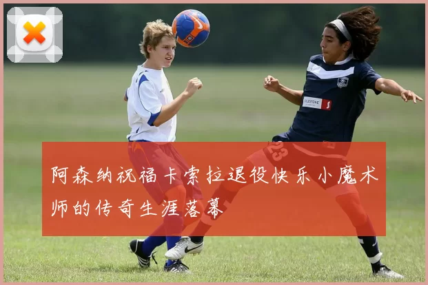 阿森纳祝福卡索拉退役快乐小魔术师的传奇生涯落幕