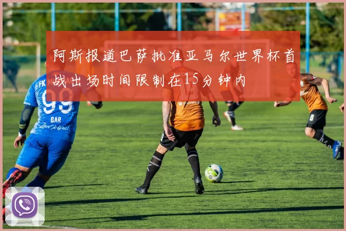 阿斯报道巴萨批准亚马尔世界杯首战出场时间限制在15分钟内
